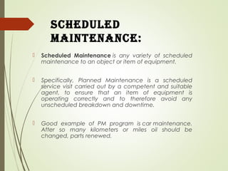 scheduled
Maintenance:
 Scheduled Maintenance is any variety of scheduled
maintenance to an object or item of equipment.
 Specifically, Planned Maintenance is a scheduled
service visit carried out by a competent and suitable
agent, to ensure that an item of equipment is
operating correctly and to therefore avoid any
unscheduled breakdown and downtime.
 Good example of PM program is car maintenance.
After so many kilometers or miles oil should be
changed, parts renewed.
 