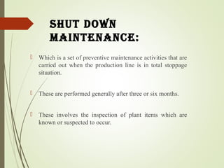 shut down
Maintenance:
 Which is a set of preventive maintenance activities that are
carried out when the production line is in total stoppage
situation.
 These are performed generally after three or six months.
 These involves the inspection of plant items which are
known or suspected to occur.
 