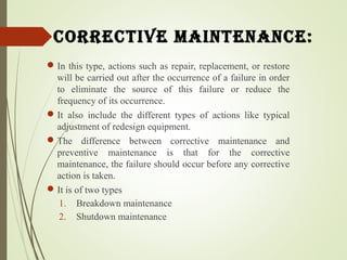 CorreCtive maintenanCe:
In this type, actions such as repair, replacement, or restore
will be carried out after the occurrence of a failure in order
to eliminate the source of this failure or reduce the
frequency of its occurrence.
It also include the different types of actions like typical
adjustment of redesign equipment.
The difference between corrective maintenance and
preventive maintenance is that for the corrective
maintenance, the failure should occur before any corrective
action is taken.
It is of two types
1. Breakdown maintenance
2. Shutdown maintenance
 