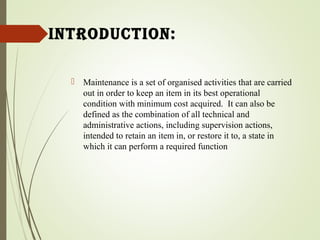 introduction:
 Maintenance is a set of organised activities that are carried
out in order to keep an item in its best operational
condition with minimum cost acquired. It can also be
defined as the combination of all technical and
administrative actions, including supervision actions,
intended to retain an item in, or restore it to, a state in
which it can perform a required function
 