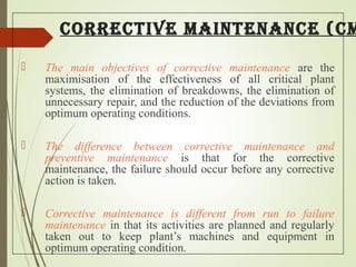 CorreCtive maintenanCe (Cm
 The main objectives of corrective maintenance are the
maximisation of the effectiveness of all critical plant
systems, the elimination of breakdowns, the elimination of
unnecessary repair, and the reduction of the deviations from
optimum operating conditions.
 The difference between corrective maintenance and
preventive maintenance is that for the corrective
maintenance, the failure should occur before any corrective
action is taken.
 Corrective maintenance is different from run to failure
maintenance in that its activities are planned and regularly
taken out to keep plant’s machines and equipment in
optimum operating condition.
 