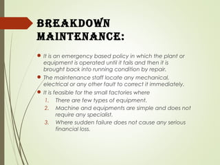 Breakdown
maintenanCe:
 It is an emergency based policy in which the plant or
equipment is operated until it fails and then it is
brought back into running condition by repair.
 The maintenance staff locate any mechanical,
electrical or any other fault to correct it immediately.
 It is feasible for the small factories where
1. There are few types of equipment.
2. Machine and equipments are simple and does not
require any specialist.
3. Where sudden failure does not cause any serious
financial loss.
 