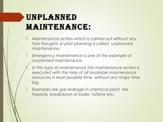 UnPlanned
maintenanCe:
 Maintenance action which is carried out without any
fore thoughts or prior planning is called unplanned
maintenance.
 Emergency maintenance is one of the example of
unplanned maintenance.
 In this type of maintenance the maintenance action is
executed with the help of all available maintenance
resources in least possible time, without any major time
lag.
 Examples are gas leakage in chemical plant, fire
hazards, breakdown of boiler, turbine etc.
 