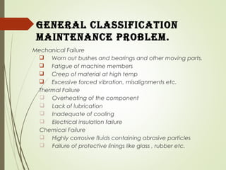 General ClassifiCation
maintenanCe ProBlem.
Mechanical Failure
 Worn out bushes and bearings and other moving parts.
 Fatigue of machine members
 Creep of material at high temp
 Excessive forced vibration, misalignments etc.
Thermal Failure
 Overheating of the component
 Lack of lubrication
 Inadequate of cooling
 Electrical insulation failure
Chemical Failure
 Highly corrosive fluids containing abrasive particles
 Failure of protective linings like glass , rubber etc.
 