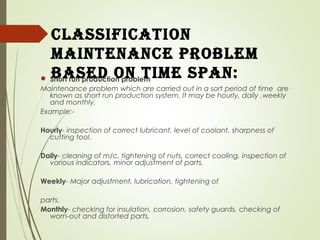 ClassifiCation
maintenanCe ProBlem
Based on time sPan: Short run production problem
Maintenance problem which are carried out in a sort period of time are
known as short run production system. It may be hourly, daily ,weekly
and monthly.
Example:-
Hourly- inspection of correct lubricant, level of coolant, sharpness of
cutting tool.
Daily- cleaning of m/c, tightening of nuts, correct cooling, inspection of
various indicators, minor adjustment of parts.
Weekly- Major adjustment, lubrication, tightening of
parts.
Monthly- checking for insulation, corrosion, safety guards, checking of
worn-out and distorted parts.
 