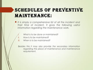 ScheduleS of Preventive
maintenance:
 It is simply a comprehensive list of all the incident and
their time of incident. It gives the following useful
information regarding the maintenance work.
i. What is to be done or maintained?
ii. How is to be maintained?
iii. When is to be maintained?
Besides this it may also provide the secondary information
regarding the place of maintenance and maintenance
requirement.
 