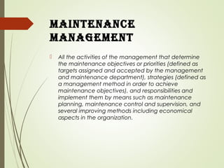 maintenance
management
 All the activities of the management that determine
the maintenance objectives or priorities (defined as
targets assigned and accepted by the management
and maintenance department), strategies (defined as
a management method in order to achieve
maintenance objectives), and responsibilities and
implement them by means such as maintenance
planning, maintenance control and supervision, and
several improving methods including economical
aspects in the organization.
 