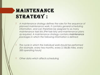maintenance
Strategy :
 A maintenance strategy defines the rules for the sequence of
planned maintenance work. It contains general scheduling
information, and can therefore be assigned to as many
maintenance task lists (PM task lists) and maintenance plans
as required. A maintenance strategy contains maintenance
packages in which the following information is defined:
 The cycle in which the individual work should be performed
(for example, every two months, every 3,106.86 miles, every
500 operating hours)
 Other data which affects scheduling
 