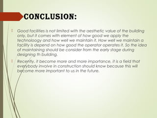 concluSion:
 Good facilities is not limited with the aesthetic value of the building
only, but it comes with element of how good we apply the
technoloogy and how well we maintain it. How well we maintain a
facility is depend on how good the operator operates it. So the idea
of maintaining should be consider from the early stage during
designing th building.
 Recently, it become more and more importance, it is a field that
everybody involve in construction should know because this will
become more important to us in the future.
 