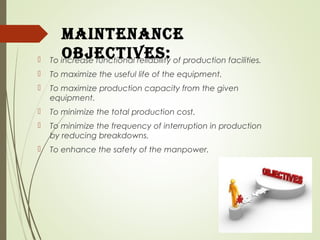 maintenance
oBjectiveS: To increase functional reliability of production facilities.
 To maximize the useful life of the equipment.
 To maximize production capacity from the given
equipment.
 To minimize the total production cost.
 To minimize the frequency of interruption in production
by reducing breakdowns.
 To enhance the safety of the manpower.
 