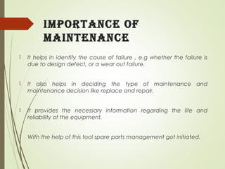 importance of
maintenance
 It helps in identify the cause of failure , e.g whether the failure is
due to design defect, or a wear out failure.
 It also helps in deciding the type of maintenance and
maintenance decision like replace and repair.
 It provides the necessary information regarding the life and
reliability of the equipment.
 With the help of this tool spare parts management got initiated.
 