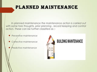 planned maintenance
In planned maintenance the maintenance action is carried out
with some fore thoughts, prior planning , record keeping and control
action. These can be further classified as :-
 Preventive maintenance
 Corrective maintenance
 Predictive maintenance
 