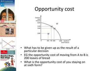 Opportunity cost
• What has to be given up as the result of a
particular decision
• EG the opportunity cost of moving from A to B is
200 loaves of bread
• What is the opportunity cost of you staying on
at sixth form?
 