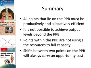 Summary
• All points that lie on the PPB must be
productively and allocatively efficient
• It is not possible to achieve output
levels beyond the PPB
• Points within the PPB are not using all
the resources to full capacity
• Shifts between two points on the PPB
will always carry an opportunity cost
 