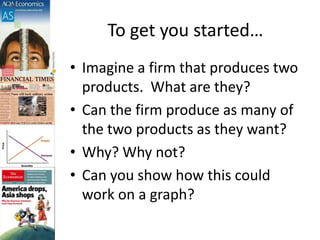 To get you started…
• Imagine a firm that produces two
products. What are they?
• Can the firm produce as many of
the two products as they want?
• Why? Why not?
• Can you show how this could
work on a graph?
 