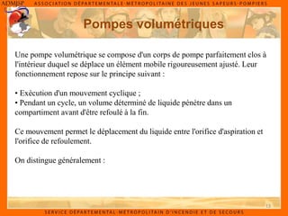 13
Pompes volumétriques
Une pompe volumétrique se compose d'un corps de pompe parfaitement clos à
l'intérieur duquel se déplace un élément mobile rigoureusement ajusté. Leur
fonctionnement repose sur le principe suivant :
• Exécution d'un mouvement cyclique ;
• Pendant un cycle, un volume déterminé de liquide pénètre dans un
compartiment avant d'être refoulé à la fin.
Ce mouvement permet le déplacement du liquide entre l'orifice d'aspiration et
l'orifice de refoulement.
On distingue généralement :
 