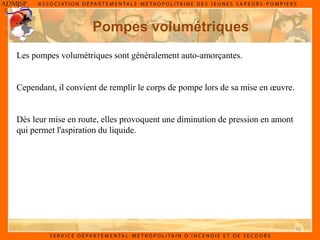 16
Pompes volumétriques
Les pompes volumétriques sont généralement auto-amorçantes.
Cependant, il convient de remplir le corps de pompe lors de sa mise en œuvre.
Dès leur mise en route, elles provoquent une diminution de pression en amont
qui permet l'aspiration du liquide.
 