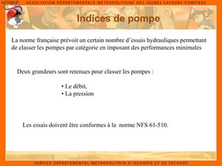17
Indices de pompe
La norme française prévoit un certain nombre d’essais hydrauliques permettant
de classer les pompes par catégorie en imposant des performances minimales
Deux grandeurs sont retenues pour classer les pompes :
• Le débit,
• La pression
Les essais doivent être conformes à la norme NFS 61-510.
 