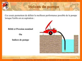 18
Indices de pompe
Ces essais permettent de définir la meilleure performance possible de la pompe
lorsque l'enfin est en aspiration :
Débit et Pression nominal
Ou
Indices de pompe
 