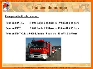 19
Indices de pompe
Exemples d'indice de pompes :
Pour un F.P.T.G.P. : 3 000 L/min à 15 bars ou 180 m³/H à 15 bars
Pour un F.P.T.L. : 1 500 L/min à 15 bars ou 90 m³/H à 15 bars
Pour un F.P.T. : 2 000 L/min à 15 bars ou 120 m³/H à 15 bars
 