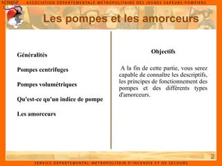 Les pompes et les amorceurs
2
Objectifs
A la fin de cette partie, vous serez
capable de connaître les descriptifs,
les principes de fonctionnement des
pompes et des différents types
d'amorceurs.
Généralités
Pompes centrifuges
Pompes volumétriques
Qu'est-ce qu'un indice de pompe
Les amorceurs
 
