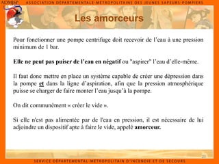 20
Les amorceurs
Pour fonctionner une pompe centrifuge doit recevoir de l’eau à une pression
minimum de 1 bar.
Elle ne peut pas puiser de l’eau en négatif ou "aspirer" l’eau d’elle-même.
Il faut donc mettre en place un système capable de créer une dépression dans
la pompe et dans la ligne d’aspiration, afin que la pression atmosphérique
puisse se charger de faire monter l’eau jusqu’à la pompe.
On dit communément « créer le vide ».
Si elle n'est pas alimentée par de l'eau en pression, il est nécessaire de lui
adjoindre un dispositif apte à faire le vide, appelé amorceur.
 