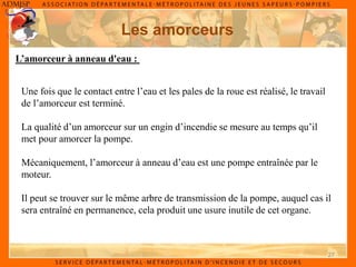 27
Les amorceurs
Une fois que le contact entre l’eau et les pales de la roue est réalisé, le travail
de l’amorceur est terminé.
La qualité d’un amorceur sur un engin d’incendie se mesure au temps qu’il
met pour amorcer la pompe.
Mécaniquement, l’amorceur à anneau d’eau est une pompe entraînée par le
moteur.
Il peut se trouver sur le même arbre de transmission de la pompe, auquel cas il
sera entraîné en permanence, cela produit une usure inutile de cet organe.
L’amorceur à anneau d'eau :
 