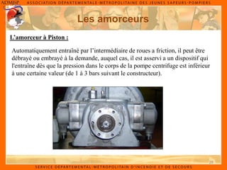 28
Les amorceurs
L’amorceur à Piston :
Automatiquement entraîné par l’intermédiaire de roues a friction, il peut être
débrayé ou embrayé à la demande, auquel cas, il est asservi a un dispositif qui
l'entraîne dès que la pression dans le corps de la pompe centrifuge est inférieur
à une certaine valeur (de 1 à 3 bars suivant le constructeur).
 