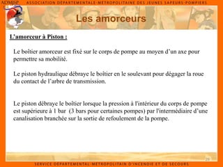 29
Les amorceurs
Le boîtier amorceur est fixé sur le corps de pompe au moyen d’un axe pour
permettre sa mobilité.
Le piston hydraulique débraye le boîtier en le soulevant pour dégager la roue
du contact de l’arbre de transmission.
L’amorceur à Piston :
Le piston débraye le boîtier lorsque la pression à l'intérieur du corps de pompe
est supérieure à 1 bar (3 bars pour certaines pompes) par l'intermédiaire d’une
canalisation branchée sur la sortie de refoulement de la pompe.
 