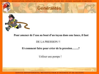3
Généralités
Pour amener de l’eau au bout d’un tuyau dans une lance, il faut
DE LA PRESSION !!
Et comment faire pour créer de la pression…….?
Utiliser une pompe !
 