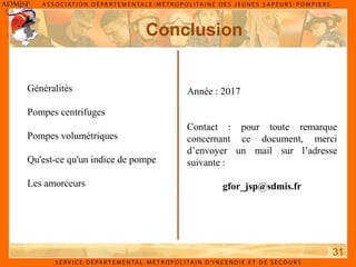 Conclusion
31
Année : 2017
Contact : pour toute remarque
concernant ce document, merci
d’envoyer un mail sur l’adresse
suivante :
gfor_jsp@sdmis.fr
Généralités
Pompes centrifuges
Pompes volumétriques
Qu'est-ce qu'un indice de pompe
Les amorceurs
 