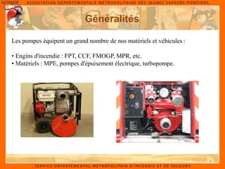 4
Généralités
Les pompes équipent un grand nombre de nos matériels et véhicules :
• Engins d'incendie : FPT, CCF, FMOGP, MPR, etc.
• Matériels : MPE, pompes d'épuisement électrique, turbopompe.
 