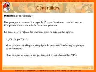 5
Généralités
Définition d’une pompe :
Une pompe est une machine capable d'élever l'eau à une certaine hauteur.
Elle permet donc d’obtenir de l’eau sous pression.
La pompe sert à relever les pressions mais ne crée pas les débits. .
2 types de pompes :
• Les pompes centrifuges qui équipent la quasi-totalité des engins pompes
ou autopompes.
• Les pompes volumétriques qui équipent principalement les MPE.
 