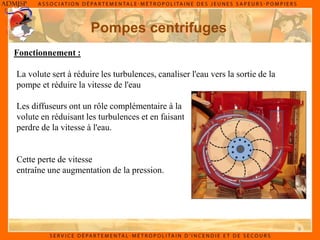 9
Fonctionnement :
Pompes centrifuges
La volute sert à réduire les turbulences, canaliser l'eau vers la sortie de la
pompe et réduire la vitesse de l'eau
Les diffuseurs ont un rôle complémentaire à la
volute en réduisant les turbulences et en faisant
perdre de la vitesse à l'eau.
Cette perte de vitesse
entraîne une augmentation de la pression.
 
