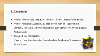 II) Co-applicant:
• Proof of Identity (Any one): PAN/ Passport/ Driver’s License/ Voter ID card.
• Proof of Residence/ Address (Any one): Recent copy of Telephone Bill/
Electricity Bill/Water Bill/ Piped Gas Bill or copy of Passport/ Driving License/
Aadhaar Card.
• 2 passport-size photographs.
• If any previous loan from other Banks/Lenders, then Loan A/C statement
for last 1 year.
 