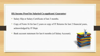 III) Income Proof for Salaried Co-applicant/ Guarantor:
• Salary Slip or Salary Certificate of last 3 months.
• Copy of Form 16 for last 2 years or copy of IT Returns for last 2 financial years,
acknowledged by IT Dept.
• Bank account statement for last 6 months (of Salary Account).
 
