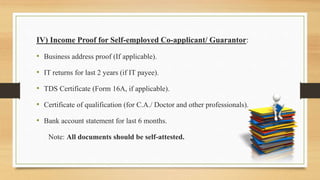 IV) Income Proof for Self-employed Co-applicant/ Guarantor:
• Business address proof (If applicable).
• IT returns for last 2 years (if IT payee).
• TDS Certificate (Form 16A, if applicable).
• Certificate of qualification (for C.A./ Doctor and other professionals).
• Bank account statement for last 6 months.
Note: All documents should be self-attested.
 