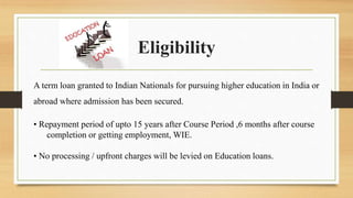 Eligibility
A term loan granted to Indian Nationals for pursuing higher education in India or
abroad where admission has been secured.
• Repayment period of upto 15 years after Course Period ,6 months after course
completion or getting employment, WIE.
• No processing / upfront charges will be levied on Education loans.
 