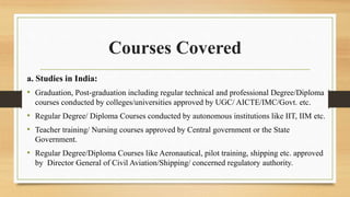 Courses Covered
a. Studies in India:
• Graduation, Post-graduation including regular technical and professional Degree/Diploma
courses conducted by colleges/universities approved by UGC/ AICTE/IMC/Govt. etc.
• Regular Degree/ Diploma Courses conducted by autonomous institutions like IIT, IIM etc.
• Teacher training/ Nursing courses approved by Central government or the State
Government.
• Regular Degree/Diploma Courses like Aeronautical, pilot training, shipping etc. approved
by Director General of Civil Aviation/Shipping/ concerned regulatory authority.
 