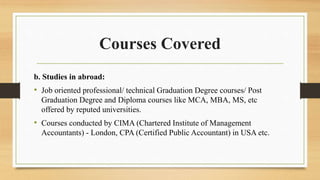 Courses Covered
b. Studies in abroad:
• Job oriented professional/ technical Graduation Degree courses/ Post
Graduation Degree and Diploma courses like MCA, MBA, MS, etc
offered by reputed universities.
• Courses conducted by CIMA (Chartered Institute of Management
Accountants) - London, CPA (Certified Public Accountant) in USA etc.
 