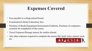 • Fees payable to college/school/hostel.
• Examination/Library/Laboratory fees.
• Purchase of Books/Equipment/Instruments/Uniforms, Purchase of computers-
essential for completion of the course .
• Travel Expenses/Passage money for studies abroad.
• Any other expenses required to complete the course like study tours, project work
etc.
Expenses Covered
 