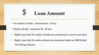 Loan Amount
• For studies in India - maximum Rs. 10 lacs.
• Studies abroad - maximum Rs. 30 lacs.
• Higher loan limit for studies in India are considered on case-to-case basis.
• Higher loan limit for studies abroad are considered under our SBI Global
Ed-Vantage Scheme.
$
 