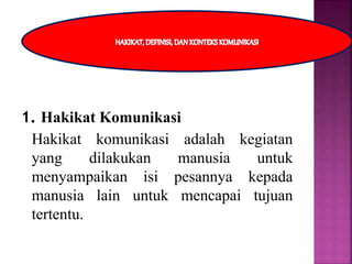 1. Hakikat Komunikasi
Hakikat komunikasi adalah kegiatan
yang dilakukan manusia untuk
menyampaikan isi pesannya kepada
manusia lain untuk mencapai tujuan
tertentu.
 