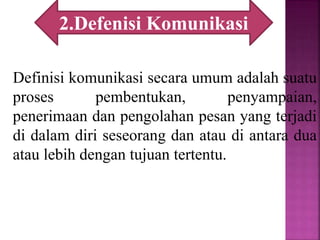 Definisi komunikasi secara umum adalah suatu
proses pembentukan, penyampaian,
penerimaan dan pengolahan pesan yang terjadi
di dalam diri seseorang dan atau di antara dua
atau lebih dengan tujuan tertentu.
2.Defenisi Komunikasi
 