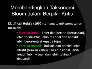 Membandingkan Taksonomi 
Bloom dalam Berpikir Kritis 
Klasifikasi Huitt’s (1992) tentang teknik pemecahan 
masalah: 
• Berpikir kritis—linier dan berseri (berurutan), 
lebih terstruktur, lebih rasional dan analitik, 
lebih berorientasi kepada tujuan 
• Berpikir kreatif—holistik dan paralel, lebih 
intuitif (bisikan kalbu) dan emosional, lebih 
kreatif, lebih visual, dan lebih taktual/ 
kinestetik 
 