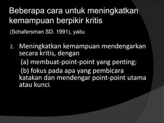 Beberapa cara untuk meningkatkan 
kemampuan berpikir kritis 
(Schafersman SD. 1991), yaitu 
2. Meningkatkan kemampuan mendengarkan 
secara kritis, dengan 
(a) membuat-point-point yang penting; 
(b) fokus pada apa yang pembicara 
katakan dan mendengar point-point utama 
atau kunci. 
 