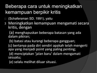 Beberapa cara untuk meningkatkan 
kemampuan berpikir kritis 
(Schafersman SD. 1991), yaitu 
3 Meningkatkan kemampuan mengamati secara 
kritis, dengan 
(a) menghapuskan beberapa batasan yang ada 
dalam pikiran; 
(b) batasi atau kurangi beberapa gangguan; 
(c) bertanya pada diri sendiri apakah telah mengerti 
apa yang menjadi point yang paling penting; 
(d) menciptakan ‘jalan baru’ dalam mengamati 
sesuatu; 
(e) selalu melihat diluar situasi. 
 