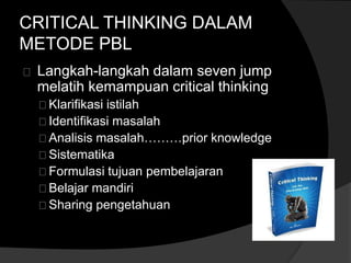 CRITICAL THINKING DALAM 
METODE PBL 
Langkah-langkah dalam seven jump 
melatih kemampuan critical thinking 
Klarifikasi istilah 
Identifikasi masalah 
Analisis masalah………prior knowledge 
Sistematika 
Formulasi tujuan pembelajaran 
Belajar mandiri 
Sharing pengetahuan 
 