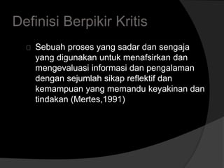 Definisi Berpikir Kritis 
Sebuah proses yang sadar dan sengaja 
yang digunakan untuk menafsirkan dan 
mengevaluasi informasi dan pengalaman 
dengan sejumlah sikap reflektif dan 
kemampuan yang memandu keyakinan dan 
tindakan (Mertes,1991) 
 