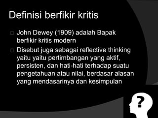 Definisi berfikir kritis 
John Dewey (1909) adalah Bapak 
berfikir kritis modern 
Disebut juga sebagai reflective thinking 
yaitu yaitu pertimbangan yang aktif, 
persisten, dan hati-hati terhadap suatu 
pengetahuan atau nilai, berdasar alasan 
yang mendasarinya dan kesimpulan 
 